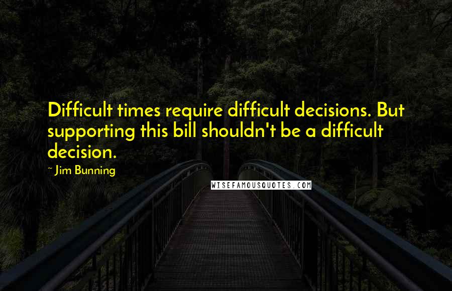 Jim Bunning Quotes: Difficult times require difficult decisions. But supporting this bill shouldn't be a difficult decision.
