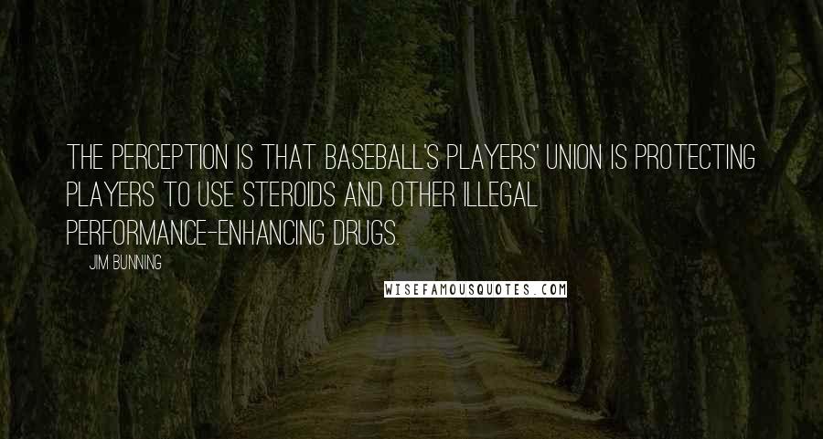 Jim Bunning Quotes: The perception is that baseball's players' union is protecting players to use steroids and other illegal performance-enhancing drugs.