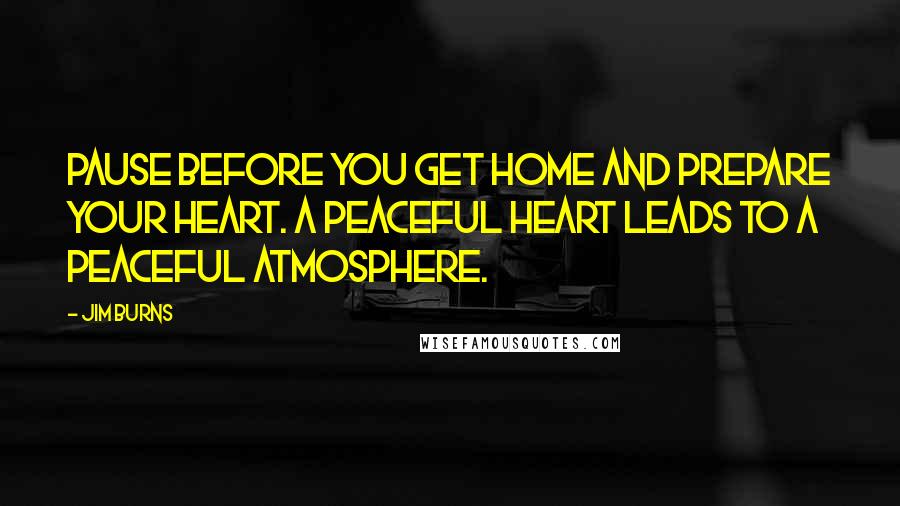 Jim Burns Quotes: Pause before you get home and prepare your heart. A peaceful heart leads to a peaceful atmosphere.