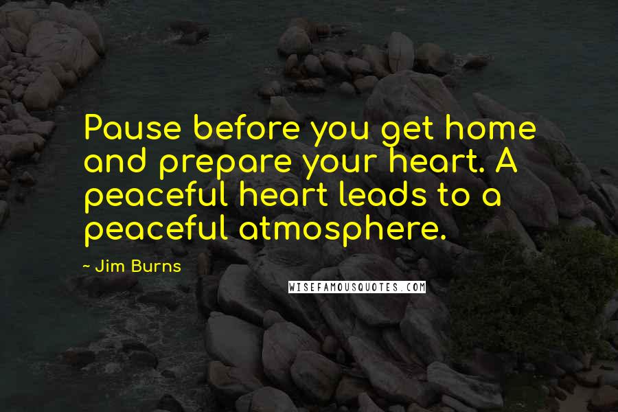 Jim Burns Quotes: Pause before you get home and prepare your heart. A peaceful heart leads to a peaceful atmosphere.