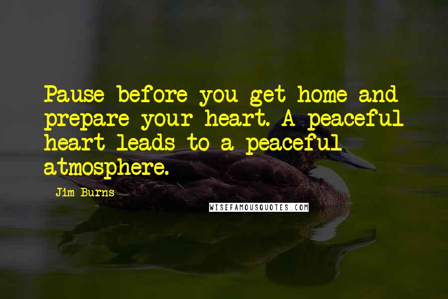 Jim Burns Quotes: Pause before you get home and prepare your heart. A peaceful heart leads to a peaceful atmosphere.