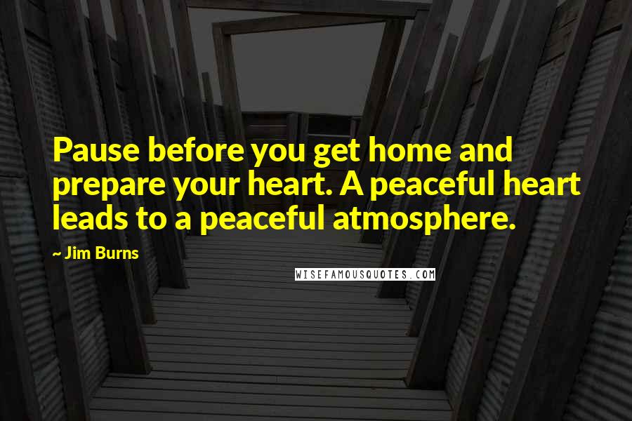 Jim Burns Quotes: Pause before you get home and prepare your heart. A peaceful heart leads to a peaceful atmosphere.