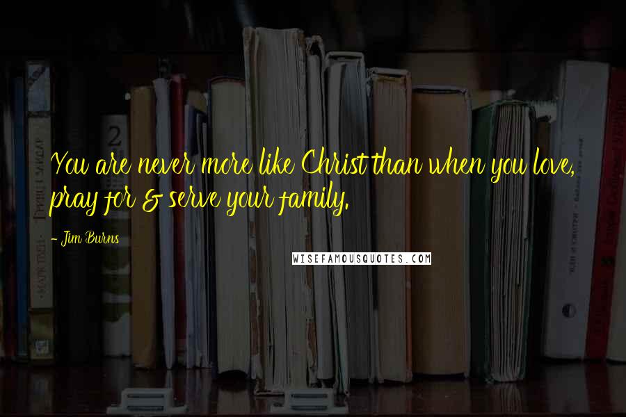 Jim Burns Quotes: You are never more like Christ than when you love, pray for & serve your family.