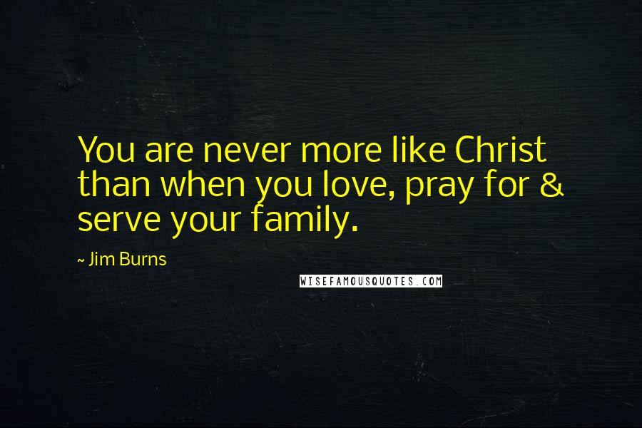 Jim Burns Quotes: You are never more like Christ than when you love, pray for & serve your family.