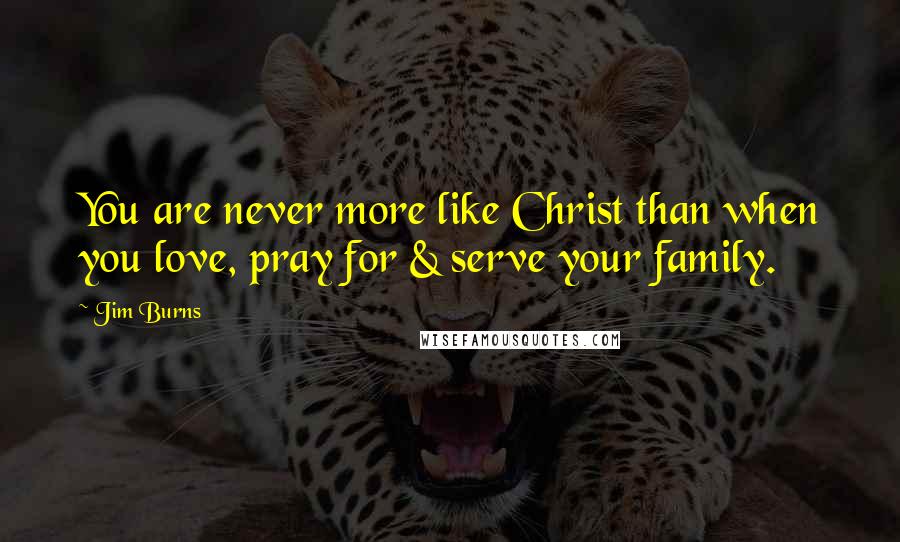 Jim Burns Quotes: You are never more like Christ than when you love, pray for & serve your family.