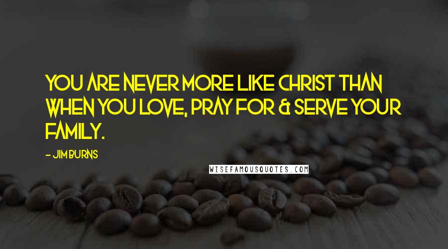 Jim Burns Quotes: You are never more like Christ than when you love, pray for & serve your family.