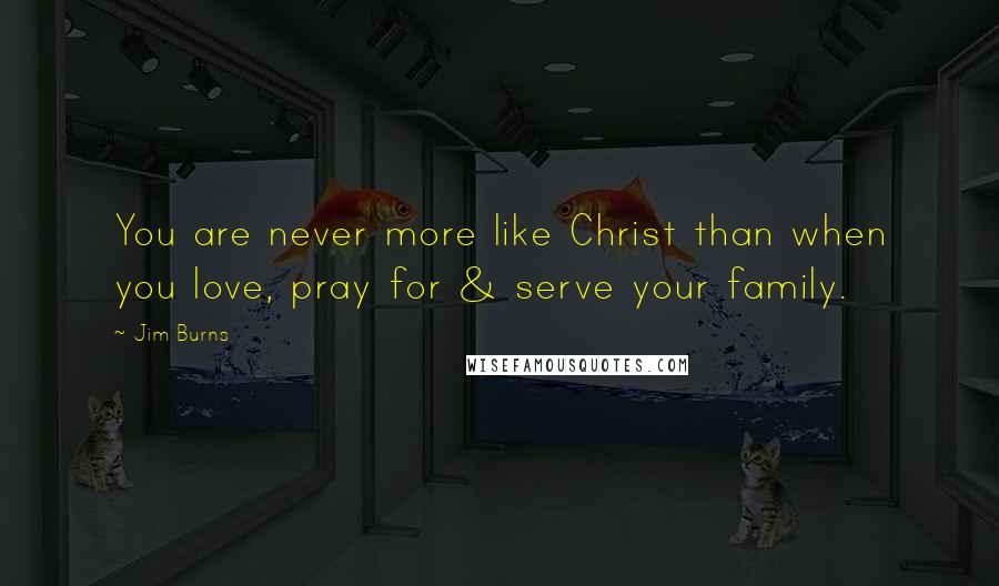 Jim Burns Quotes: You are never more like Christ than when you love, pray for & serve your family.