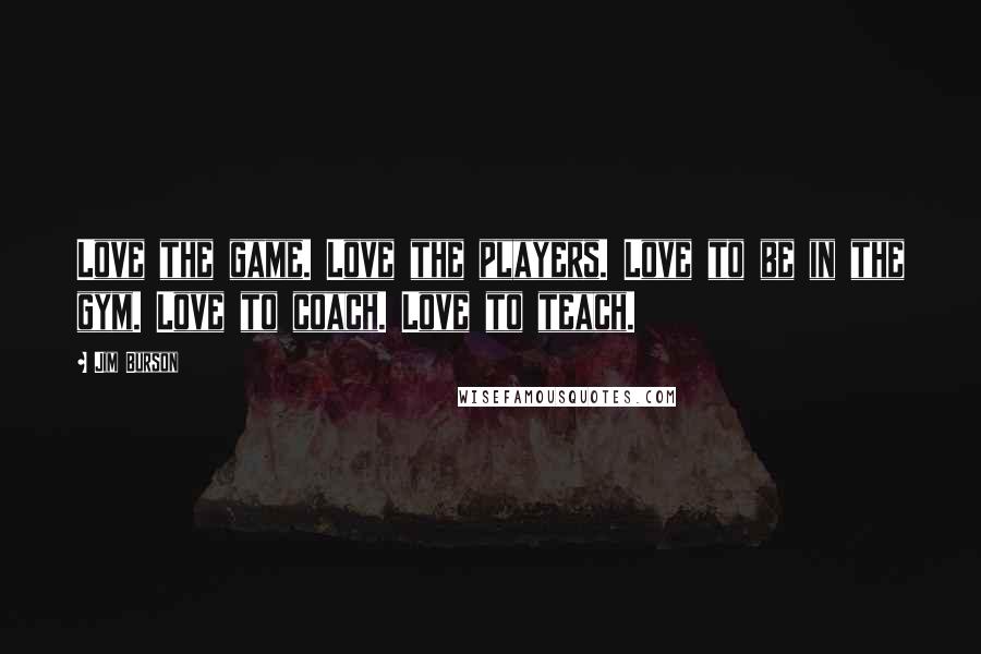 Jim Burson Quotes: Love the game. Love the players. Love to be in the gym. Love to coach. Love to teach.