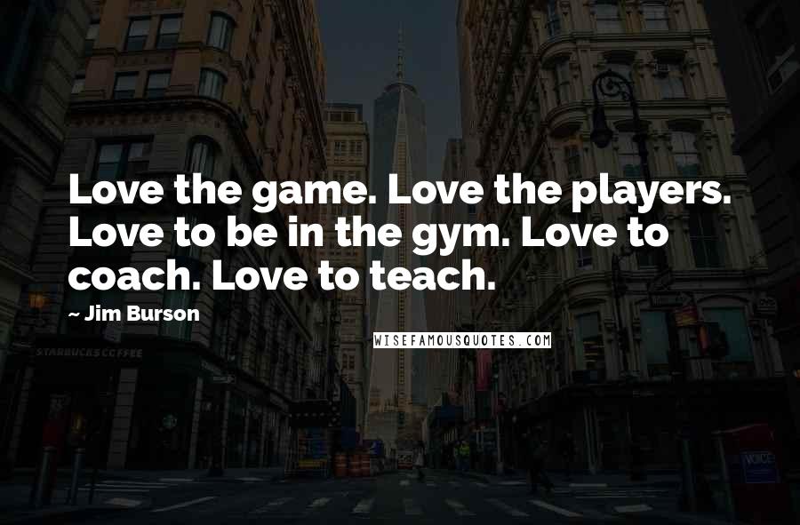 Jim Burson Quotes: Love the game. Love the players. Love to be in the gym. Love to coach. Love to teach.