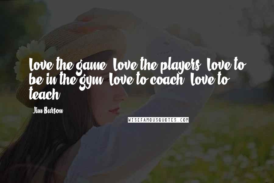 Jim Burson Quotes: Love the game. Love the players. Love to be in the gym. Love to coach. Love to teach.