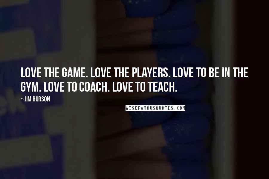 Jim Burson Quotes: Love the game. Love the players. Love to be in the gym. Love to coach. Love to teach.