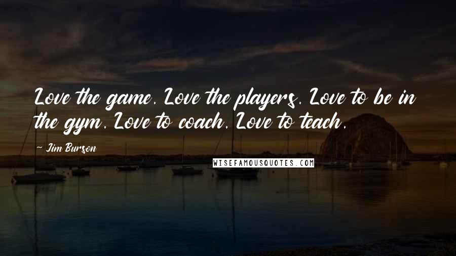 Jim Burson Quotes: Love the game. Love the players. Love to be in the gym. Love to coach. Love to teach.