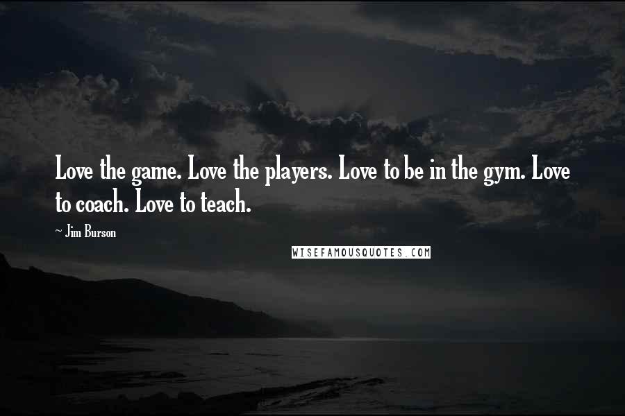 Jim Burson Quotes: Love the game. Love the players. Love to be in the gym. Love to coach. Love to teach.