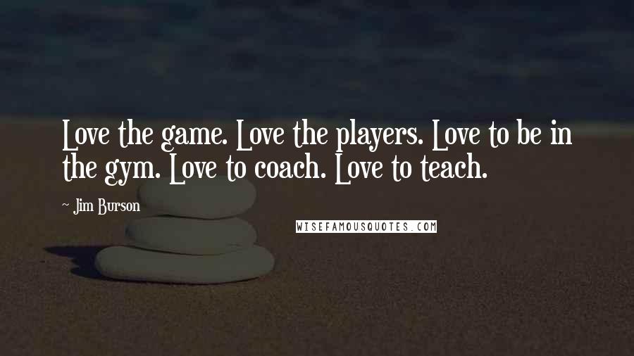 Jim Burson Quotes: Love the game. Love the players. Love to be in the gym. Love to coach. Love to teach.