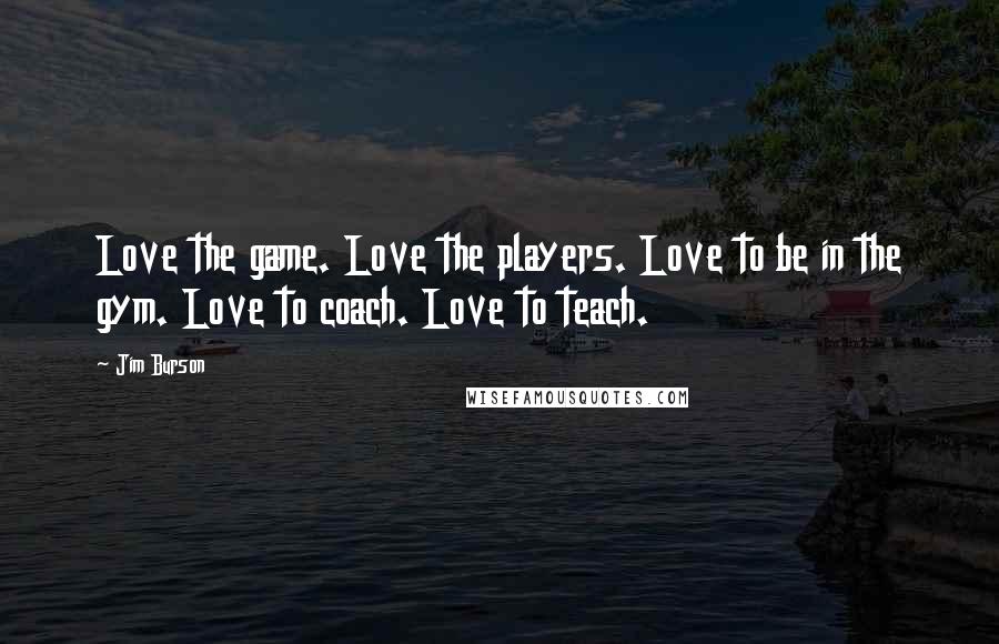 Jim Burson Quotes: Love the game. Love the players. Love to be in the gym. Love to coach. Love to teach.