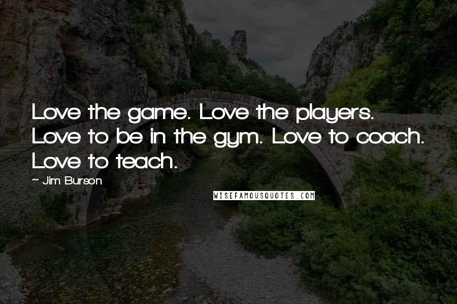 Jim Burson Quotes: Love the game. Love the players. Love to be in the gym. Love to coach. Love to teach.