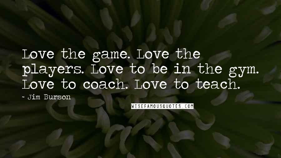 Jim Burson Quotes: Love the game. Love the players. Love to be in the gym. Love to coach. Love to teach.