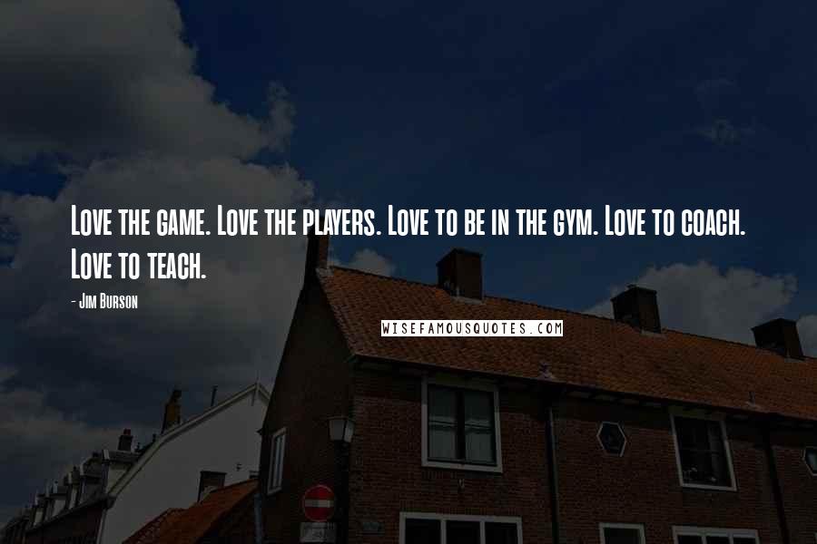 Jim Burson Quotes: Love the game. Love the players. Love to be in the gym. Love to coach. Love to teach.