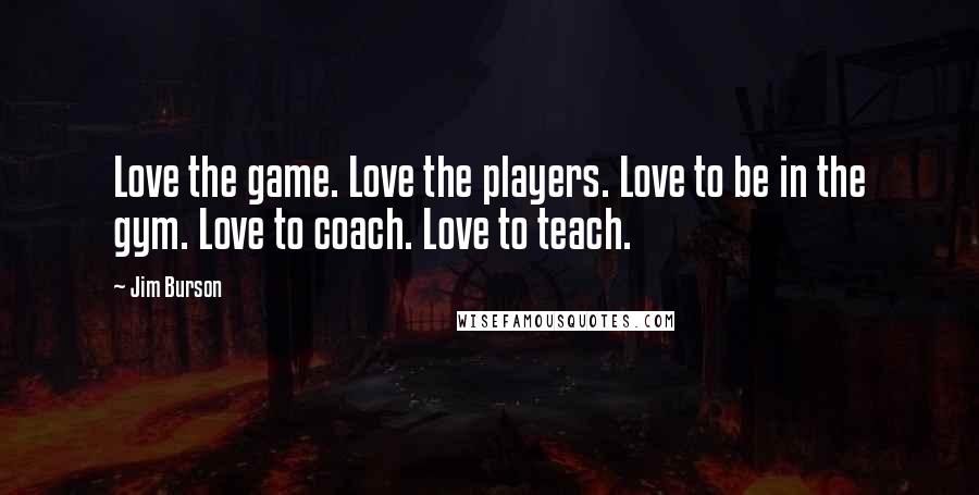 Jim Burson Quotes: Love the game. Love the players. Love to be in the gym. Love to coach. Love to teach.