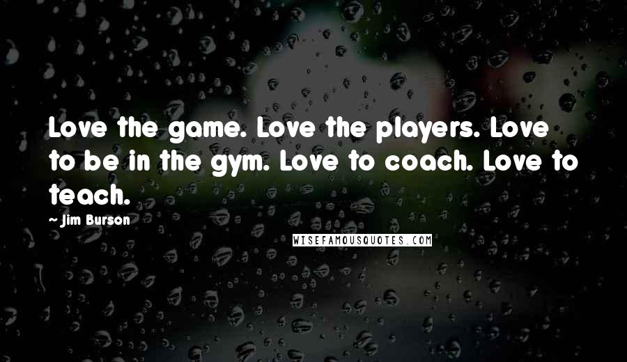 Jim Burson Quotes: Love the game. Love the players. Love to be in the gym. Love to coach. Love to teach.