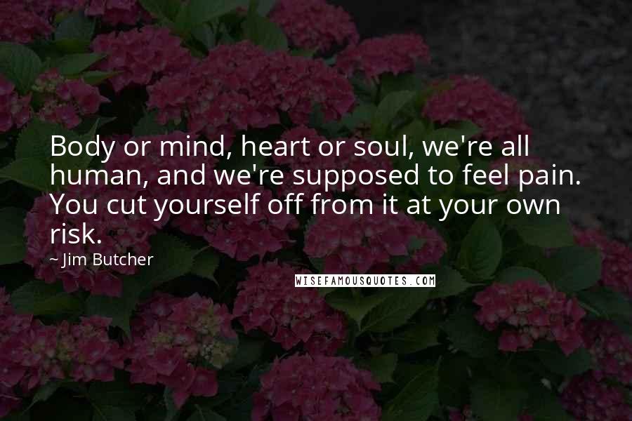 Jim Butcher Quotes: Body or mind, heart or soul, we're all human, and we're supposed to feel pain. You cut yourself off from it at your own risk.