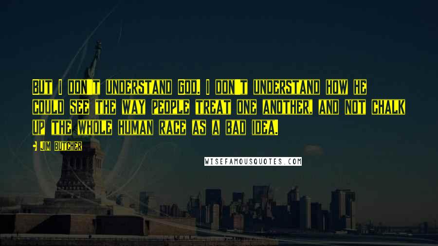 Jim Butcher Quotes: But I don't understand God. I don't understand how he could see the way people treat one another, and not chalk up the whole human race as a bad idea.