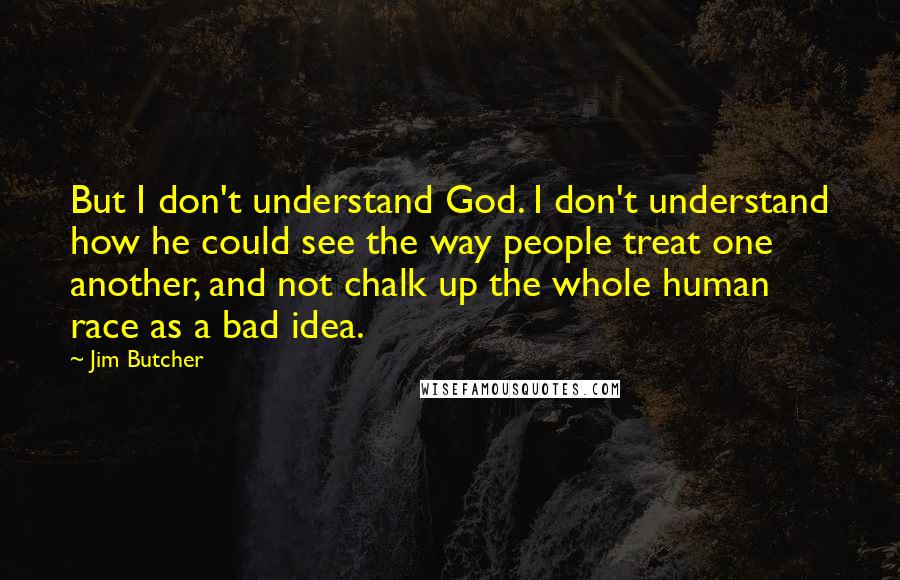 Jim Butcher Quotes: But I don't understand God. I don't understand how he could see the way people treat one another, and not chalk up the whole human race as a bad idea.