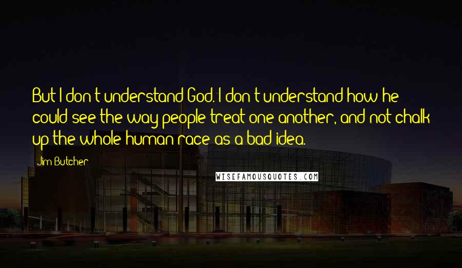 Jim Butcher Quotes: But I don't understand God. I don't understand how he could see the way people treat one another, and not chalk up the whole human race as a bad idea.