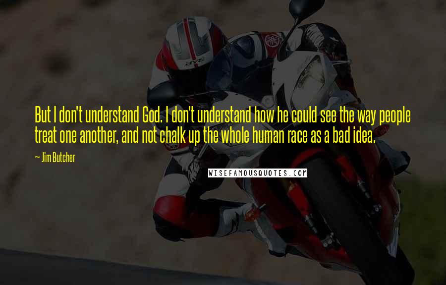 Jim Butcher Quotes: But I don't understand God. I don't understand how he could see the way people treat one another, and not chalk up the whole human race as a bad idea.