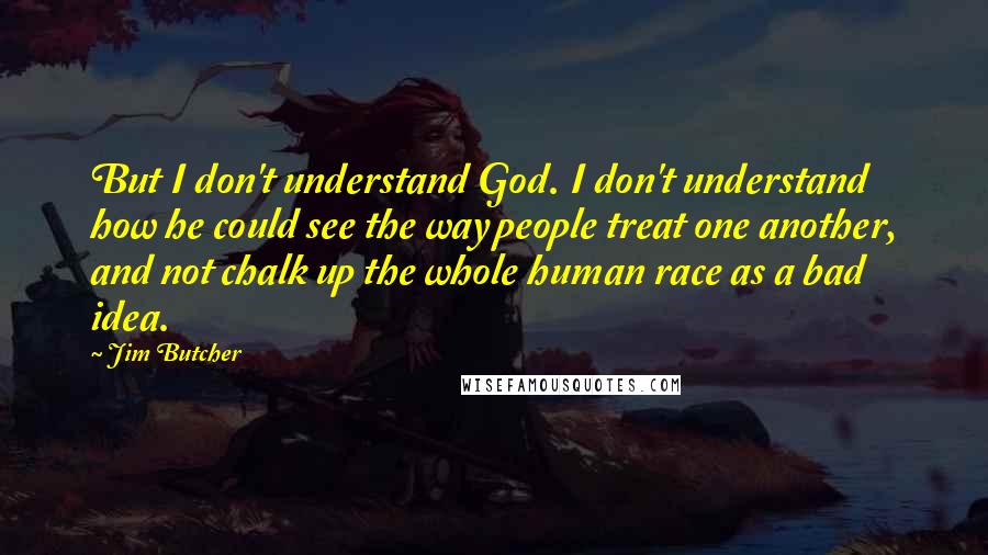 Jim Butcher Quotes: But I don't understand God. I don't understand how he could see the way people treat one another, and not chalk up the whole human race as a bad idea.