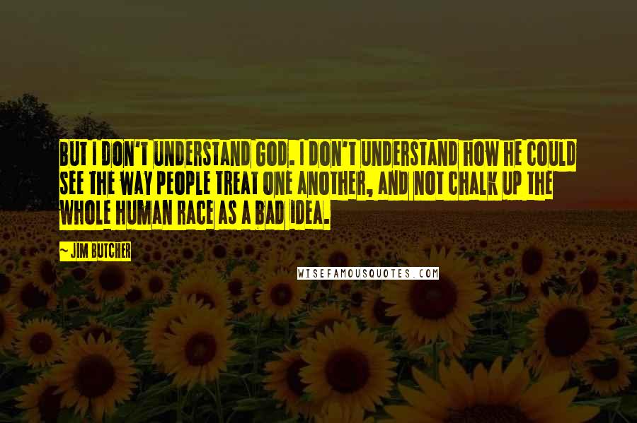 Jim Butcher Quotes: But I don't understand God. I don't understand how he could see the way people treat one another, and not chalk up the whole human race as a bad idea.