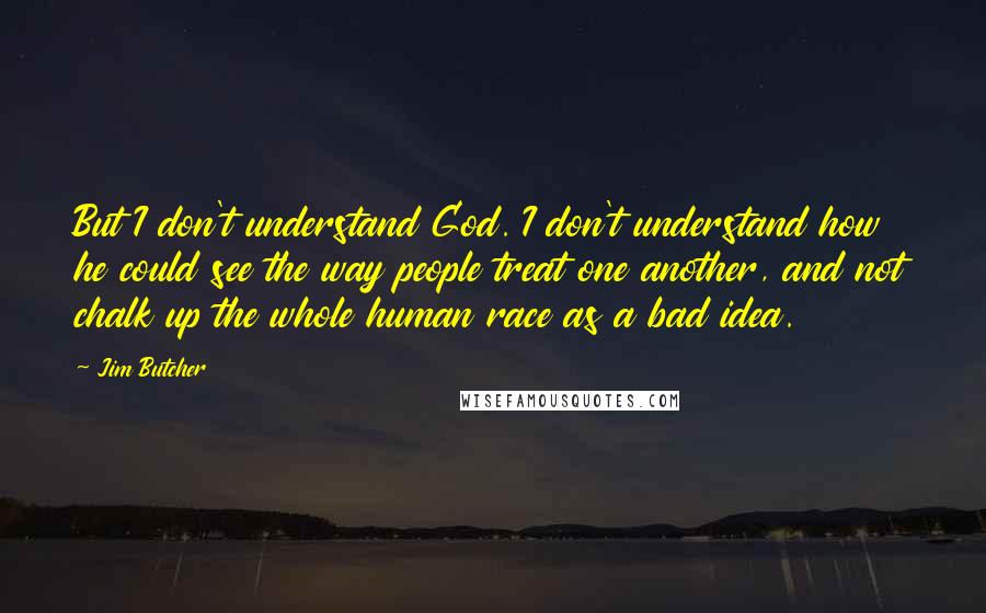 Jim Butcher Quotes: But I don't understand God. I don't understand how he could see the way people treat one another, and not chalk up the whole human race as a bad idea.