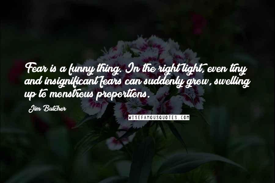 Jim Butcher Quotes: Fear is a funny thing. In the right light, even tiny and insignificant fears can suddenly grow, swelling up to monstrous proportions.