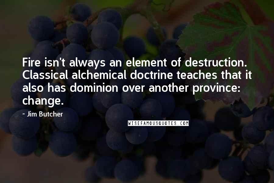 Jim Butcher Quotes: Fire isn't always an element of destruction. Classical alchemical doctrine teaches that it also has dominion over another province: change.