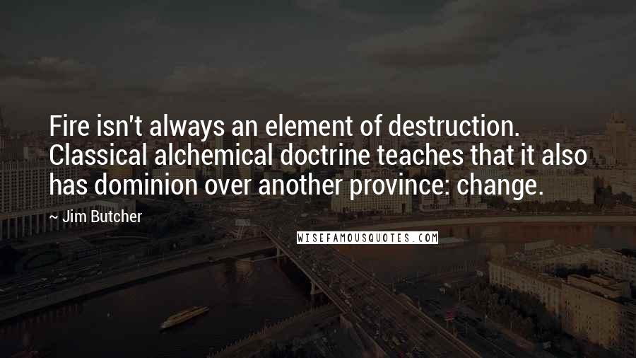 Jim Butcher Quotes: Fire isn't always an element of destruction. Classical alchemical doctrine teaches that it also has dominion over another province: change.