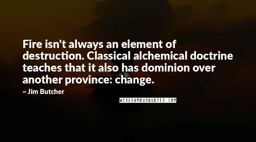 Jim Butcher Quotes: Fire isn't always an element of destruction. Classical alchemical doctrine teaches that it also has dominion over another province: change.