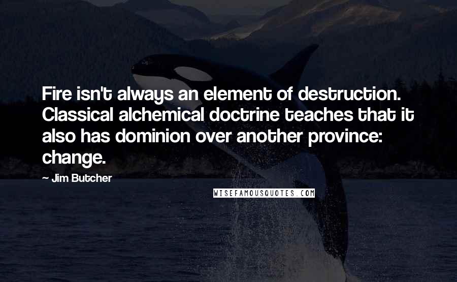 Jim Butcher Quotes: Fire isn't always an element of destruction. Classical alchemical doctrine teaches that it also has dominion over another province: change.