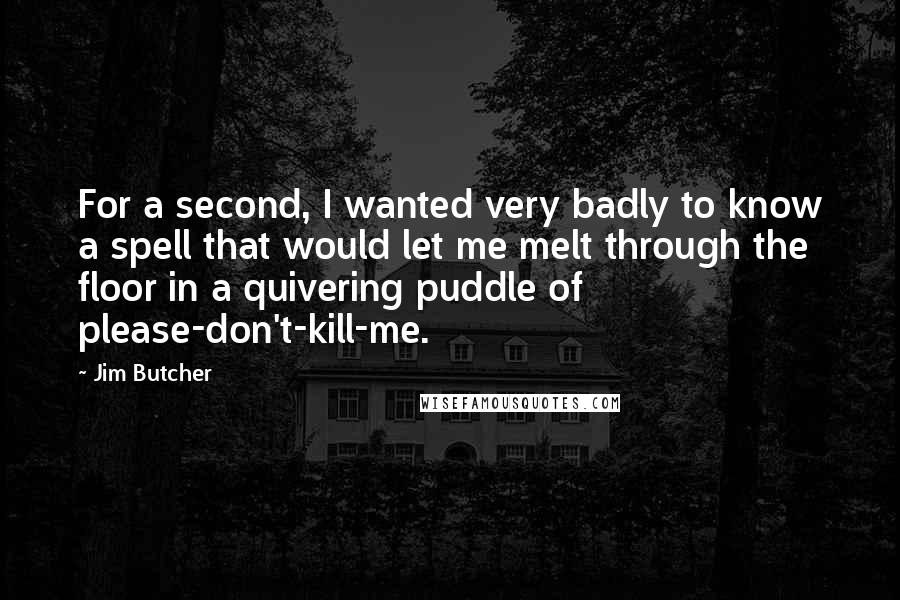 Jim Butcher Quotes: For a second, I wanted very badly to know a spell that would let me melt through the floor in a quivering puddle of please-don't-kill-me.