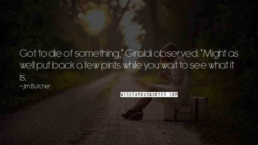 Jim Butcher Quotes: Got to die of something," Giraldi observed. "Might as well put back a few pints while you wait to see what it is.