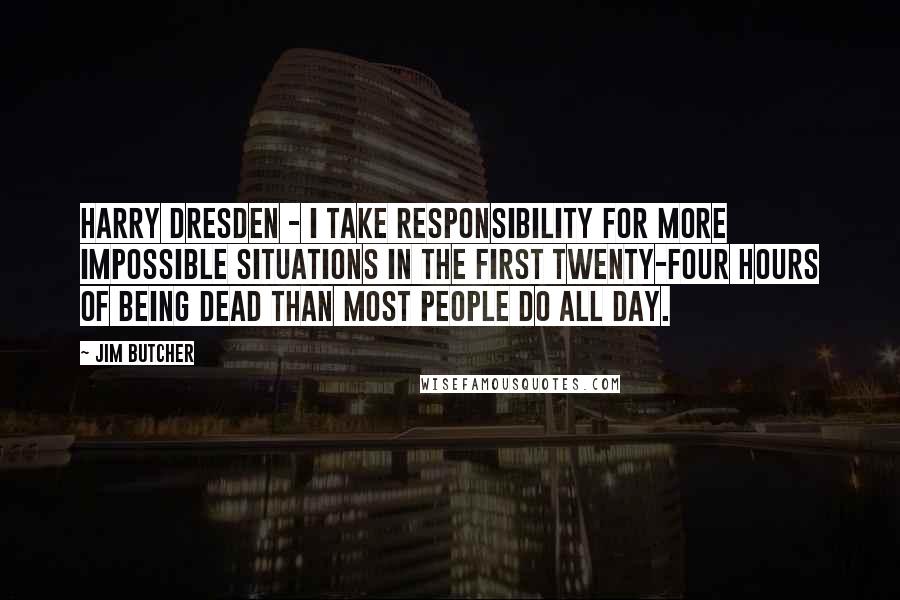 Jim Butcher Quotes: Harry Dresden - I take responsibility for more impossible situations in the first twenty-four hours of being dead than most people do all day.