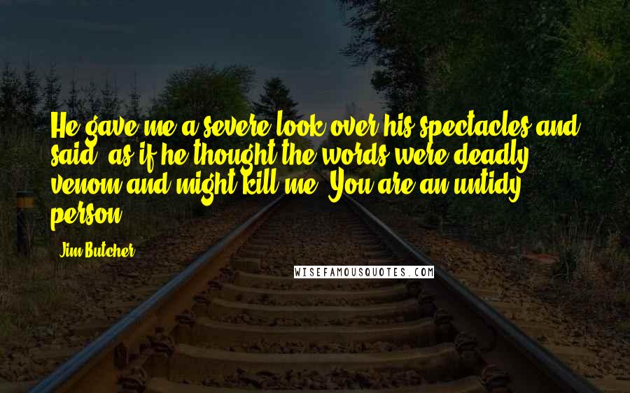 Jim Butcher Quotes: He gave me a severe look over his spectacles and said, as if he thought the words were deadly venom and might kill me, You are an untidy person.