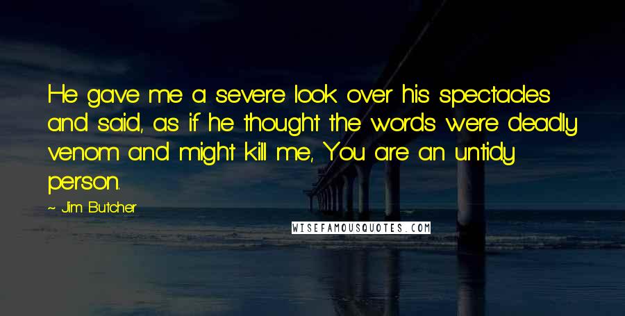 Jim Butcher Quotes: He gave me a severe look over his spectacles and said, as if he thought the words were deadly venom and might kill me, You are an untidy person.