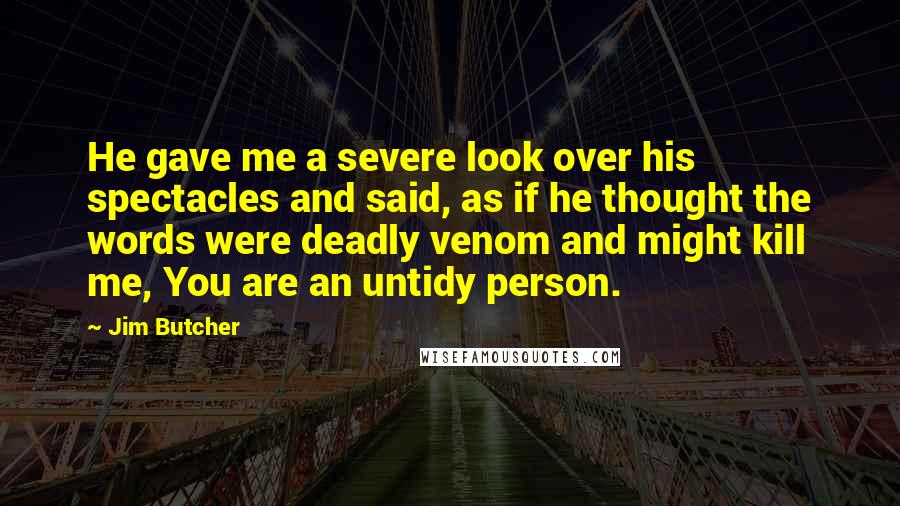 Jim Butcher Quotes: He gave me a severe look over his spectacles and said, as if he thought the words were deadly venom and might kill me, You are an untidy person.