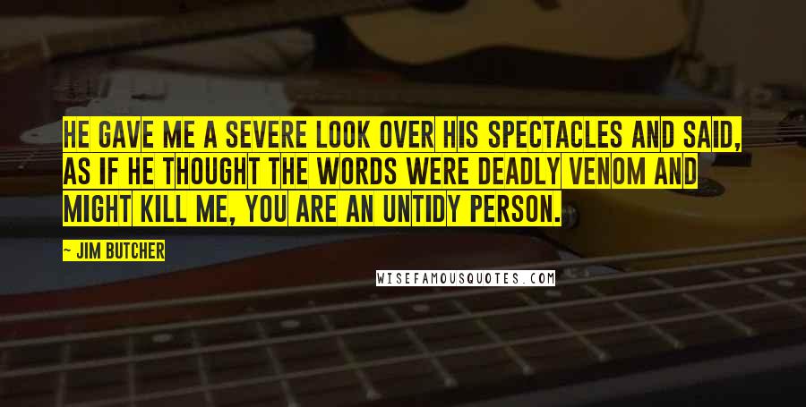 Jim Butcher Quotes: He gave me a severe look over his spectacles and said, as if he thought the words were deadly venom and might kill me, You are an untidy person.