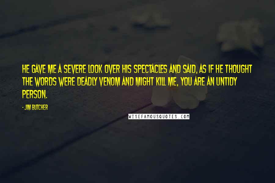 Jim Butcher Quotes: He gave me a severe look over his spectacles and said, as if he thought the words were deadly venom and might kill me, You are an untidy person.