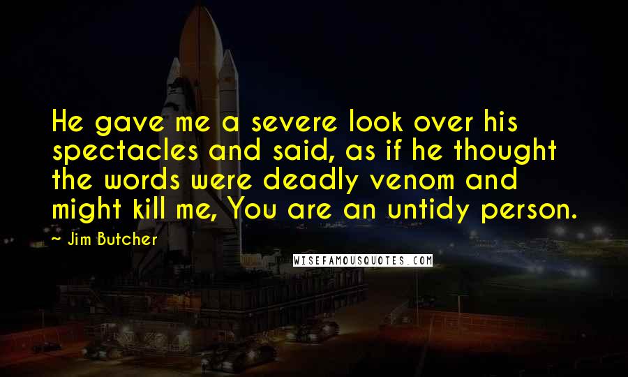 Jim Butcher Quotes: He gave me a severe look over his spectacles and said, as if he thought the words were deadly venom and might kill me, You are an untidy person.