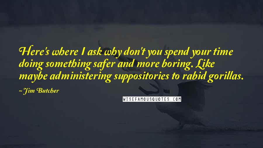 Jim Butcher Quotes: Here's where I ask why don't you spend your time doing something safer and more boring. Like maybe administering suppositories to rabid gorillas.