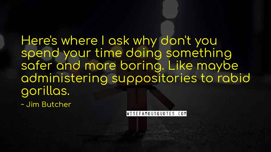 Jim Butcher Quotes: Here's where I ask why don't you spend your time doing something safer and more boring. Like maybe administering suppositories to rabid gorillas.