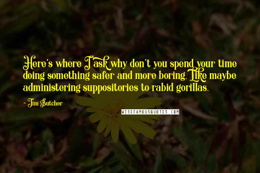 Jim Butcher Quotes: Here's where I ask why don't you spend your time doing something safer and more boring. Like maybe administering suppositories to rabid gorillas.