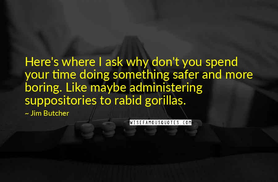 Jim Butcher Quotes: Here's where I ask why don't you spend your time doing something safer and more boring. Like maybe administering suppositories to rabid gorillas.